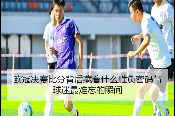 欧冠决赛比分背后藏着什么胜负密码与球迷最难忘的瞬间